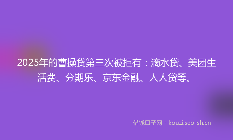 2025年的曹操贷第三次被拒有：滴水贷、美团生活费、分期乐、京东金融、人人贷等。