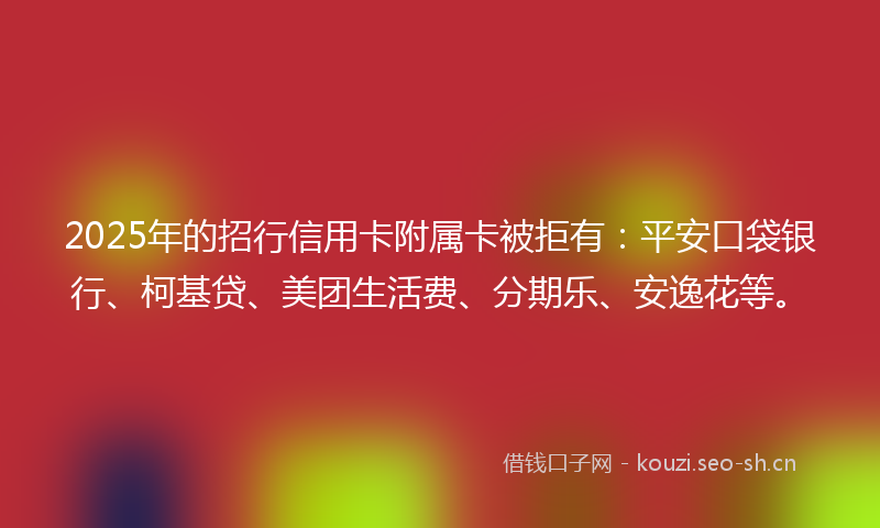 2025年的招行信用卡附属卡被拒有：平安口袋银行、柯基贷、美团生活费、分期乐、安逸花等。