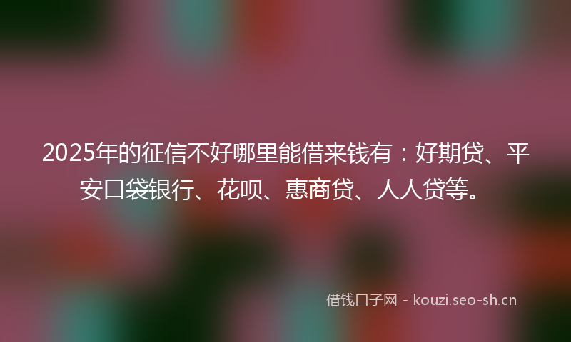 2025年的征信不好哪里能借来钱有：好期贷、平安口袋银行、花呗、惠商贷、人人贷等。