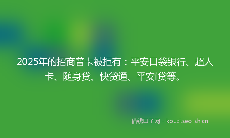 2025年的招商普卡被拒有：平安口袋银行、超人卡、随身贷、快贷通、平安i贷等。