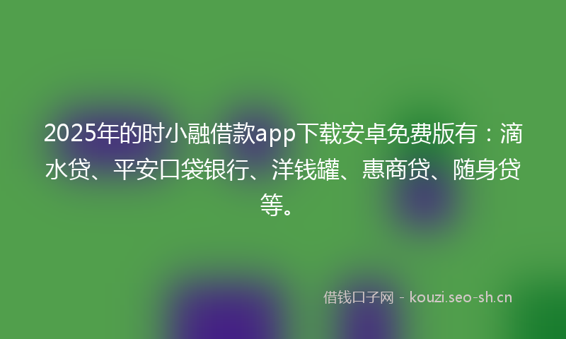 2025年的时小融借款app下载安卓免费版有：滴水贷、平安口袋银行、洋钱罐、惠商贷、随身贷等。