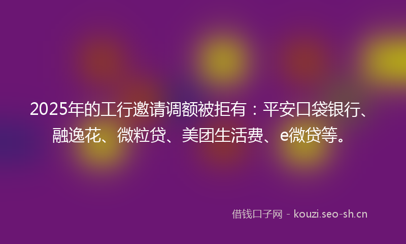 2025年的工行邀请调额被拒有：平安口袋银行、融逸花、微粒贷、美团生活费、e微贷等。