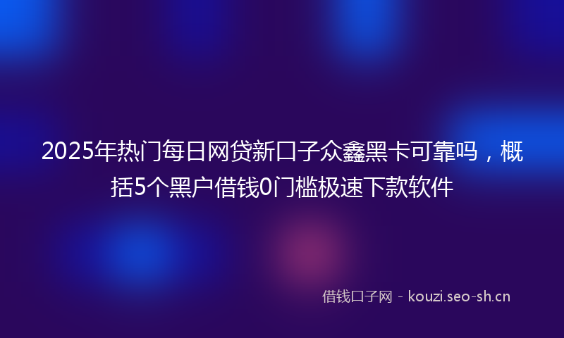 2025年热门每日网贷新口子众鑫黑卡可靠吗，概括5个黑户借钱0门槛极速下款软件