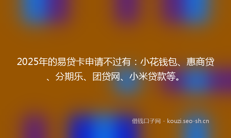 2025年的易贷卡申请不过有：小花钱包、惠商贷、分期乐、团贷网、小米贷款等。