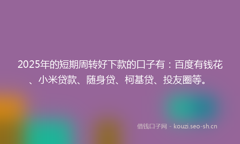 2025年的短期周转好下款的口子有：百度有钱花、小米贷款、随身贷、柯基贷、投友圈等。