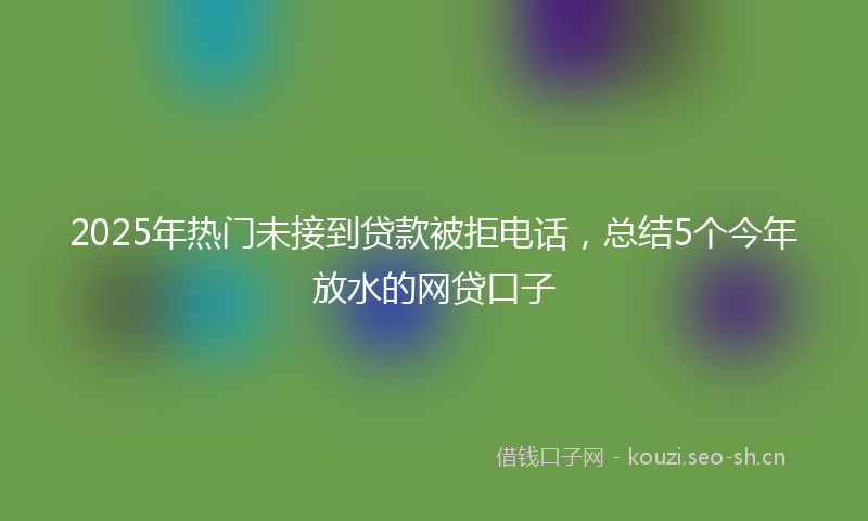 2025年热门未接到贷款被拒电话，总结5个今年放水的网贷口子