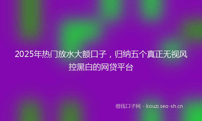 2025年热门放水大额口子，归纳五个真正无视风控黑白的网贷平台