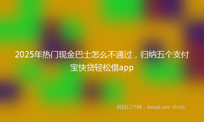 2025年热门现金巴士怎么不通过，归纳五个支付宝快贷轻松借app