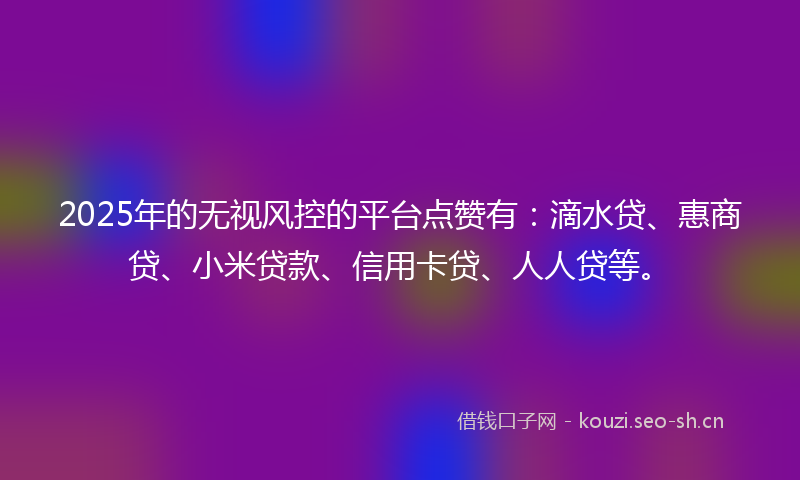 2025年的无视风控的平台点赞有：滴水贷、惠商贷、小米贷款、信用卡贷、人人贷等。