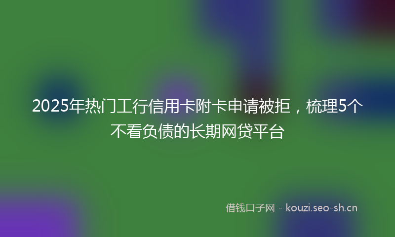 2025年热门工行信用卡附卡申请被拒，梳理5个不看负债的长期网贷平台