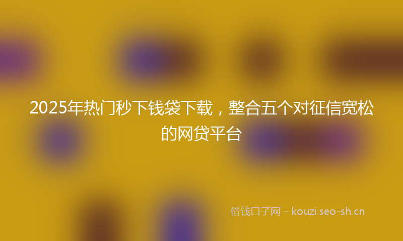2025年热门秒下钱袋下载，整合五个对征信宽松的网贷平台