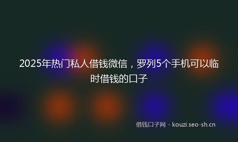 2025年热门私人借钱微信，罗列5个手机可以临时借钱的口子