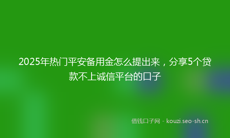 2025年热门平安备用金怎么提出来，分享5个贷款不上诚信平台的口子