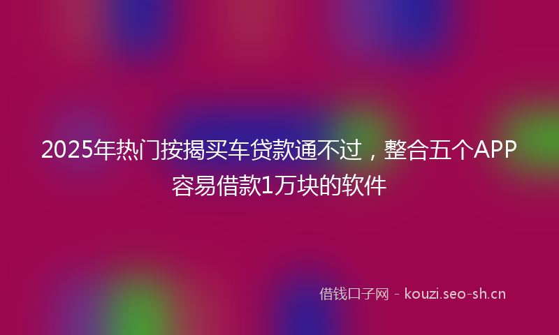 2025年热门按揭买车贷款通不过，整合五个APP容易借款1万块的软件