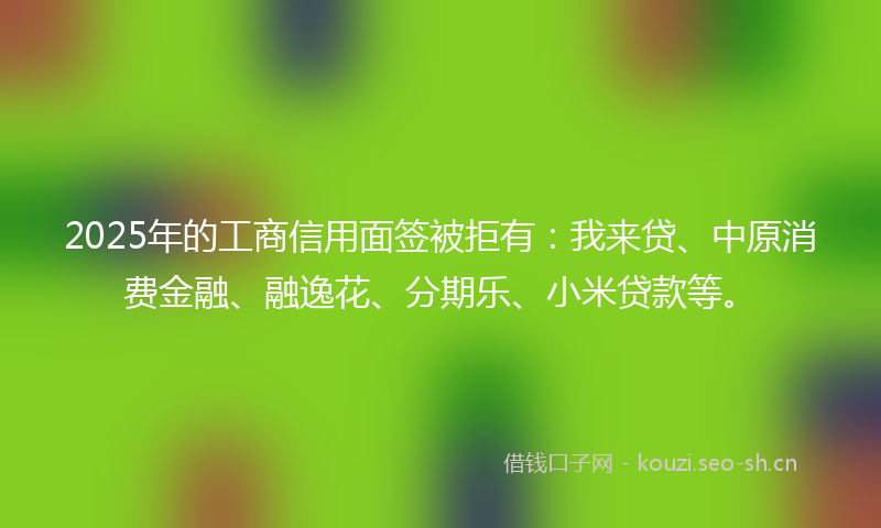 2025年的工商信用面签被拒有:我来贷、中原消费金融、融逸花、分期乐、小米贷款等。