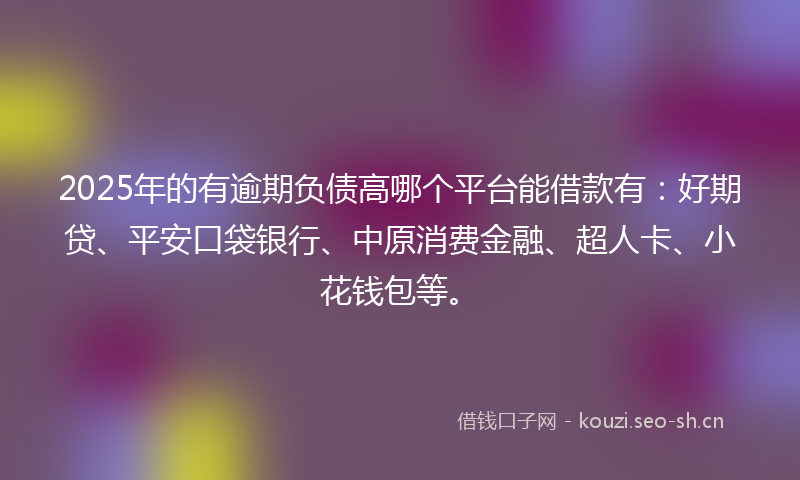 2025年的有逾期负债高哪个平台能借款有：好期贷、平安口袋银行、中原消费金融、超人卡、小花钱包等。