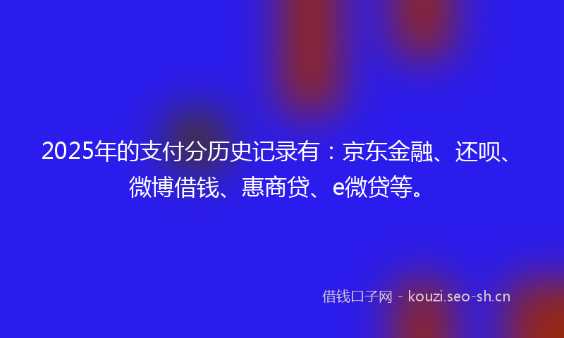 2025年的支付分历史记录有：京东金融、还呗、微博借钱、惠商贷、e微贷等。