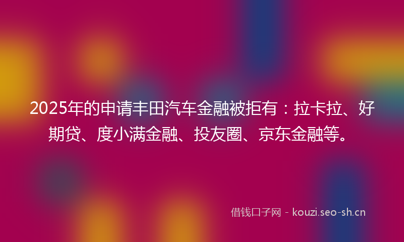 2025年的申请丰田汽车金融被拒有：拉卡拉、好期贷、度小满金融、投友圈、京东金融等。