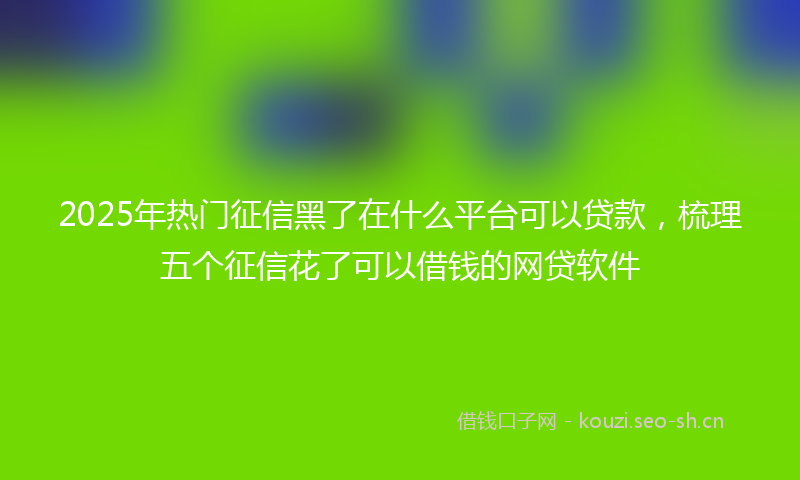 2025年热门征信黑了在什么平台可以贷款，梳理五个征信花了可以借钱的网贷软件