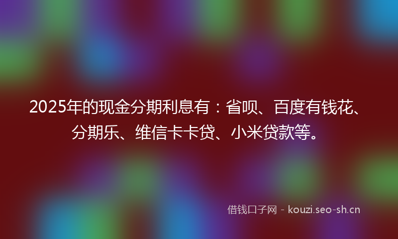 2025年的现金分期利息有：省呗、百度有钱花、分期乐、维信卡卡贷、小米贷款等。