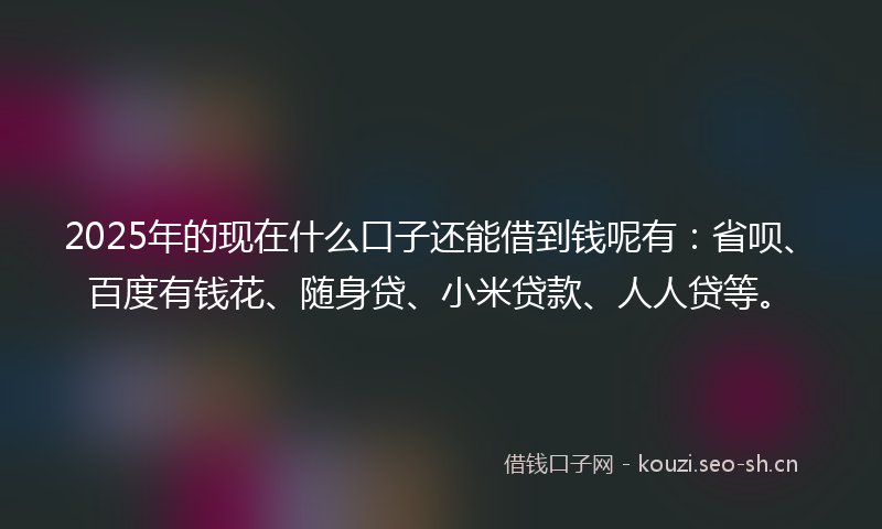 2025年的现在什么口子还能借到钱呢有：省呗、百度有钱花、随身贷、小米贷款、人人贷等。