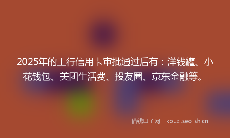 2025年的工行信用卡审批通过后有：洋钱罐、小花钱包、美团生活费、投友圈、京东金融等。