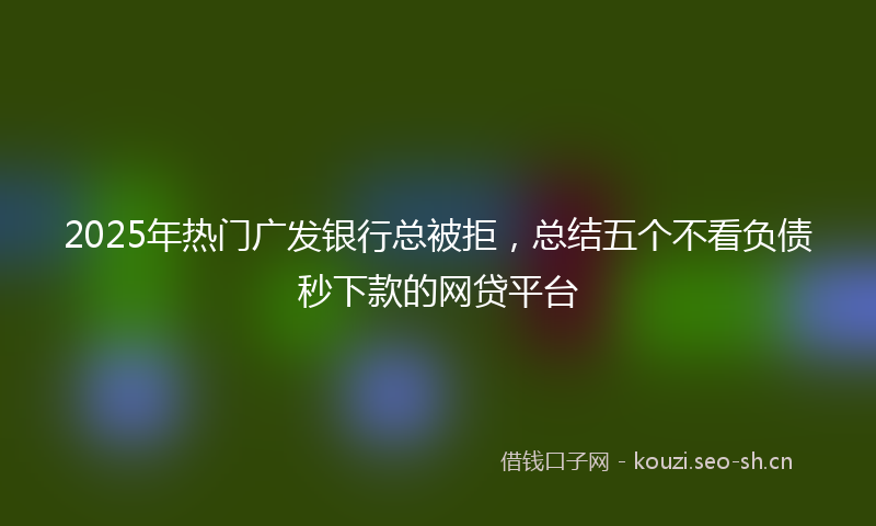 2025年热门广发银行总被拒，总结五个不看负债秒下款的网贷平台