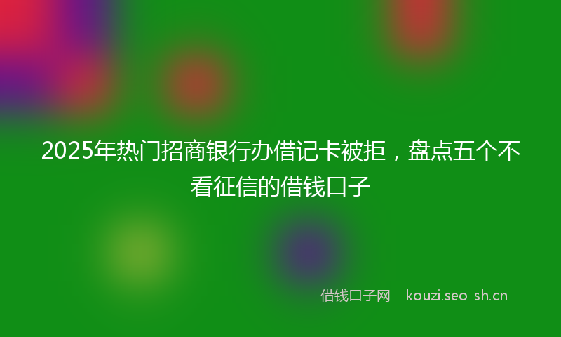 2025年热门招商银行办借记卡被拒，盘点五个不看征信的借钱口子