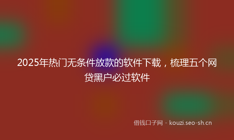 2025年热门无条件放款的软件下载，梳理五个网贷黑户必过软件
