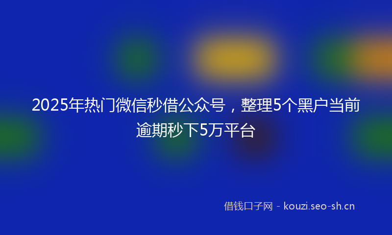 2025年热门微信秒借公众号，整理5个黑户当前逾期秒下5万平台