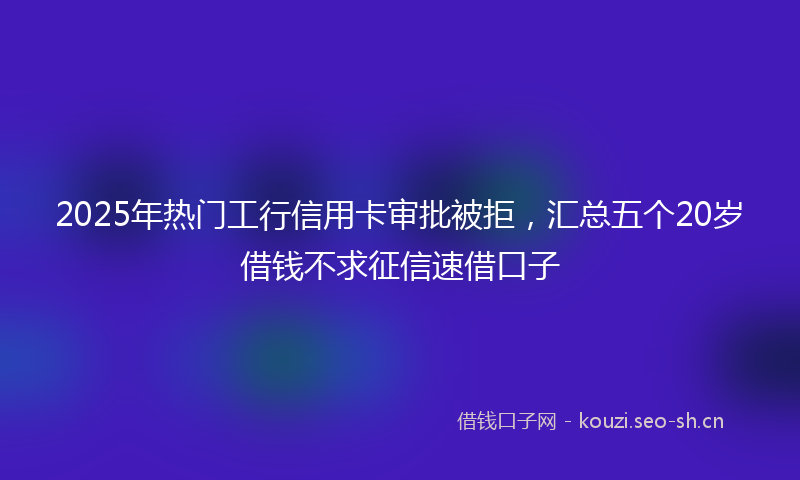2025年热门工行信用卡审批被拒，汇总五个20岁借钱不求征信速借口子