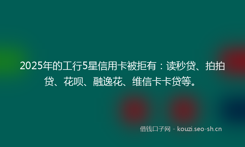 2025年的工行5星信用卡被拒有：读秒贷、拍拍贷、花呗、融逸花、维信卡卡贷等。
