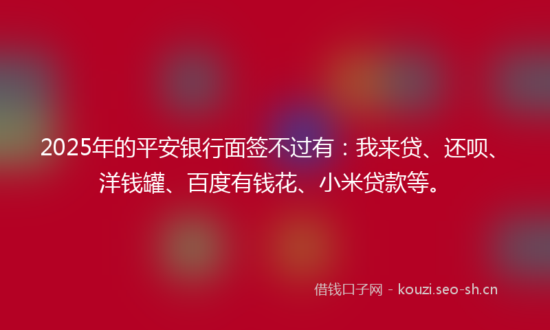 2025年的平安银行面签不过有：我来贷、还呗、洋钱罐、百度有钱花、小米贷款等。
