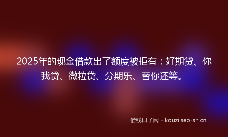 2025年的现金借款出了额度被拒有：好期贷、你我贷、微粒贷、分期乐、替你还等。