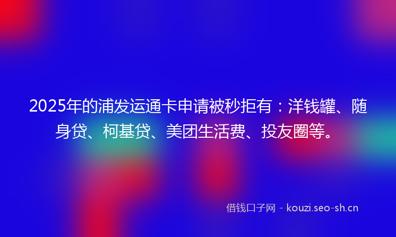 2025年的浦发运通卡申请被秒拒有：洋钱罐、随身贷、柯基贷、美团生活费、投友圈等。