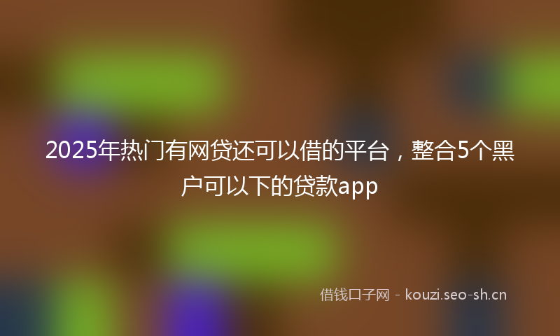 2025年热门有网贷还可以借的平台,整合5个黑户可以下的贷款app