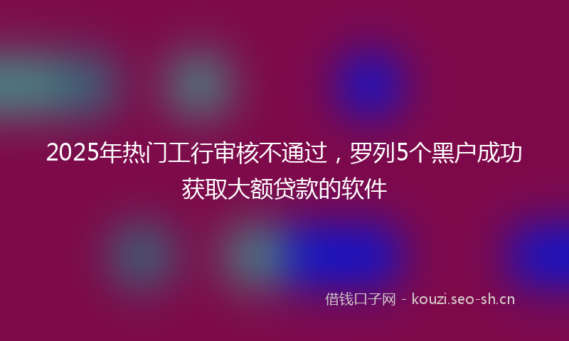 2025年热门工行审核不通过，罗列5个黑户成功获取大额贷款的软件