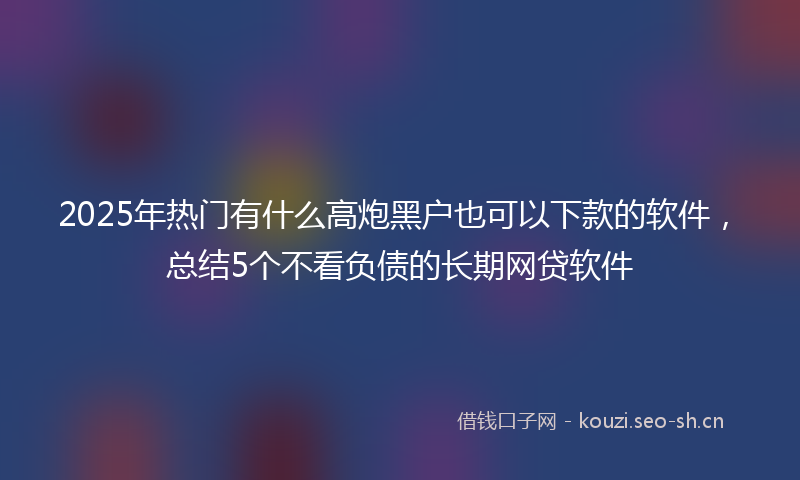 2025年热门有什么高炮黑户也可以下款的软件，总结5个不看负债的长期网贷软件
