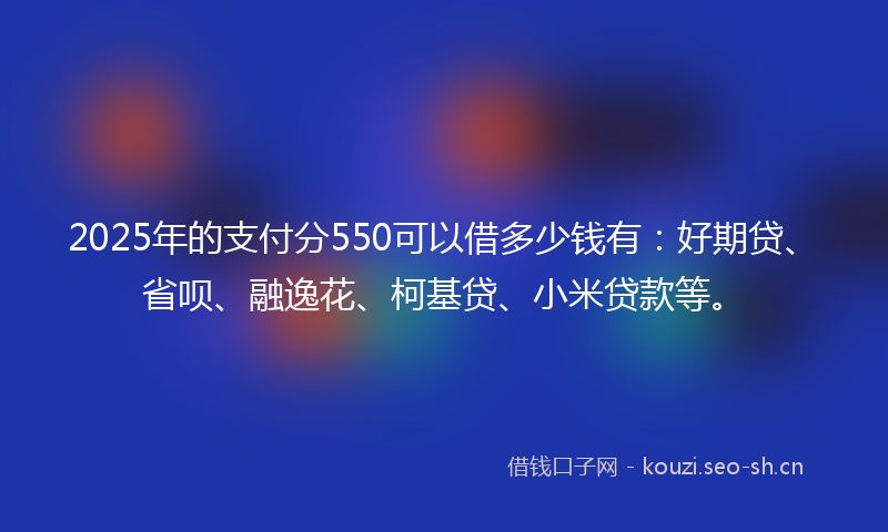 2025年的支付分550可以借多少钱有:好期贷、省呗、融逸花、柯基贷、小米贷款等。