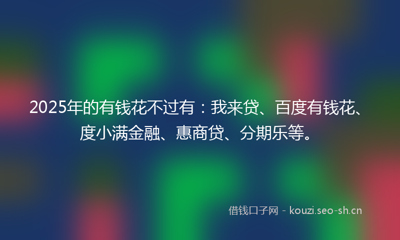 2025年的有钱花不过有：我来贷、百度有钱花、度小满金融、惠商贷、分期乐等。