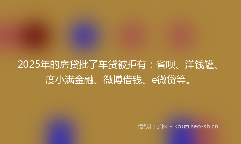 2025年的房贷批了车贷被拒有：省呗、洋钱罐、度小满金融、微博借钱、e微贷等。