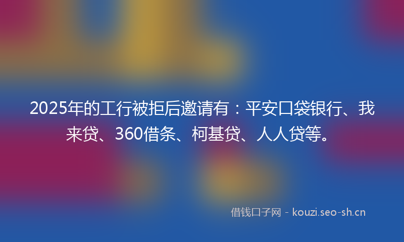2025年的工行被拒后邀请有：平安口袋银行、我来贷、360借条、柯基贷、人人贷等。