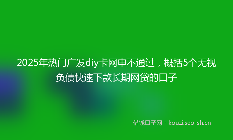 2025年热门广发diy卡网申不通过，概括5个无视负债快速下款长期网贷的口子