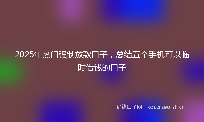 2025年热门强制放款口子，总结五个手机可以临时借钱的口子