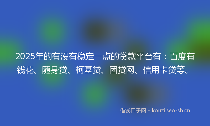 2025年的有没有稳定一点的贷款平台有：百度有钱花、随身贷、柯基贷、团贷网、信用卡贷等。