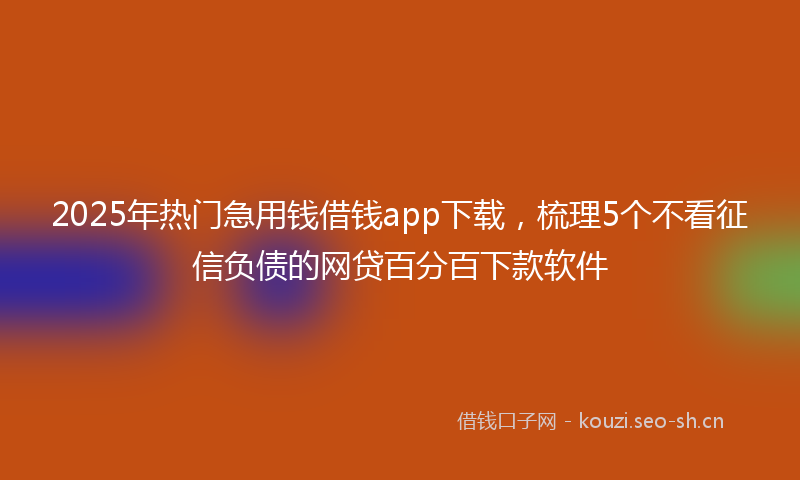 2025年热门急用钱借钱app下载，梳理5个不看征信负债的网贷百分百下款软件