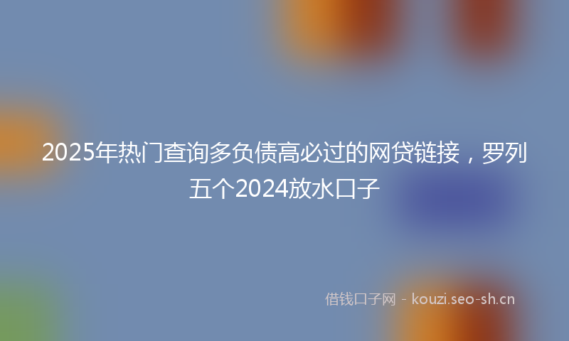 2025年热门查询多负债高必过的网贷链接，罗列五个2024放水口子