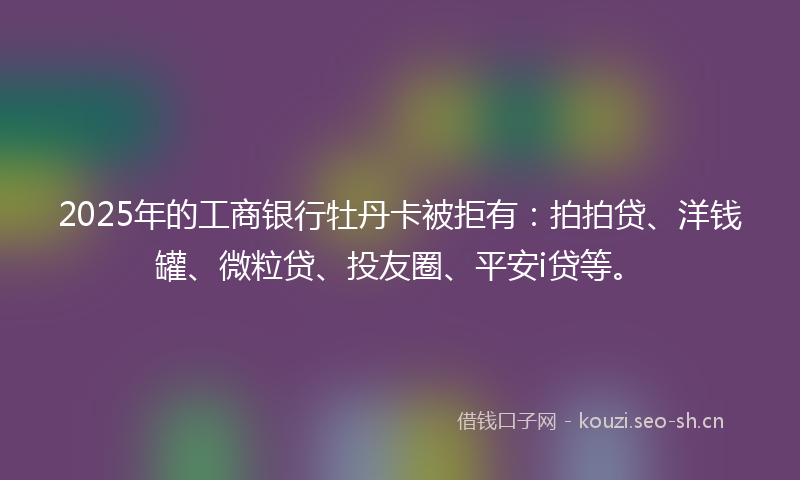 2025年的工商银行牡丹卡被拒有：拍拍贷、洋钱罐、微粒贷、投友圈、平安i贷等。