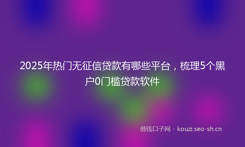 2025年热门无征信贷款有哪些平台，梳理5个黑户0门槛贷款软件