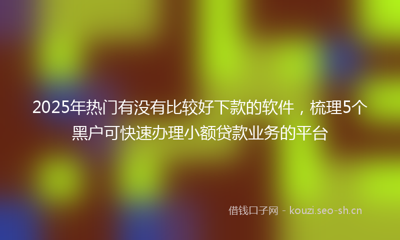 2025年热门有没有比较好下款的软件，梳理5个黑户可快速办理小额贷款业务的平台